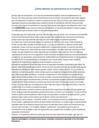 ¿Cómo obtener la consistencia en el trading? 13
Aspectos psicológicos a considerar para buscar resultados consistentes operando en los mercados
financieros
precios cada vez más baratos, en el caso de un movimiento bajista), el precio simplemente no se
movería. Por tanto, para que existan movimientos en los mercados, forzosamente debe haber alguien
que esté dispuesto a comprar (o vender) a un peor precio que el precio actual, y que además tenga la
capacidad económica y psicológica para comprar o vender la cantidad de contratos (instrumentos)
necesaria para lograr el movimiento en el precio. La razón para que alguien esté dispuesto a hacer esto
es la CONVICCIÓN de que el precio continuará moviéndose en esa dirección (alcista si compró y bajista
si vendió) para que su acción resulte en una operación ganadora.
El operador que está comprando a precios más altos que el precio actual, y de esta forma está moviendo
el precio del instrumento hacia arriba, lo hace porque está convencido que estos precios son buenos
porque espera que siga subiendo aún más y de esta manera lograr una posición ganadora.
Los traders que están intentando vender sus contratos en 1030.25 y más arriba, están tratando de
vender a lo que ellos consideran un buen precio, o sea que su convicción es opuesta a la del trader
comprador, ya que si no fuera así, pues simplemente se esperarían a vender a un precio más alto y
obtener un mejor precio. Además de que están siendo pasivos, no están cubriendo contratos en otros
niveles, sino que simplemente están esperando que sus órdenes sean cubiertas. Pero el trader que
cubre todas las ventas en el o los siguientes niveles tiene una convicción mayor que la de los vendedores
y al ejecutar sus operaciones está activamente modificando el precio del instrumento. En otras palabras,
los movimientos se dan cuando hay un desbalance entre convicciones. El precio sube cuando la
convicción de los alcistas es mayor que la de los bajistas, y viceversa.
No todos los operadores de los mercados tienen la capacidad económica o psicológica para mover los
precios. Solamente aquellos que cuentan con los recursos necesarios son los que pueden hacer que los
instrumentos cambien de valor (traders grandes, fondos, market makers, bancos, etc.), y el resto de
nosotros, los traders pequeños, somos siempre pasivos y simplemente dependemos de las decisiones
que tomen los grandes operadores. Si nosotros compramos en 1030.25 lo hacemos esperando que
alguno de los traders grandes entre en acción y compre a precios peores de lo que nosotros pagamos
para que suba el precio del instrumento y nos lleve a una posición ganadora. Nosotros DEPENDEMOS
completamente de las decisiones y acciones que tomen los traders activos que mueven el mercado.
Porque si no hay nadie que esté dispuesto a cubrir todas las ventas en los siguientes niveles, el precio
simplemente no se moverá y no podremos ganar.
Dicho de otra manera, nosotros estamos tratando de hacer operaciones basadas en la percepción que
tienen otras personas (los operadores grandes) de lo que es un buen o un mal precio. Y si esto es cierto,
entonces ¿cómo nosotros podemos saber lo que esos operadores consideran un buen precio?, ¿cómo
podemos saber cuáles son las razones que los llevan a tomar esas decisiones?
No importa si vemos noticias, o si leemos análisis, o si escuchamos razones de comentaristas o de los
mismo traders, explicando las razones de determinado movimiento. La verdad es que es prácticamente
imposible saber las verdaderas razones que tienen los operadores para realizar las transacciones que
mueven a los mercados. Y en realidad, cualquier "justificación" que podamos generar para un
movimiento lo más probable es que sea equivocada; pero aunque fuera verdadera ¿cómo lo podemos
comprobar o demostrar?
Entonces, si no podemos saber las razones que tienen los que mueven los mercados, ¿por qué nos
 