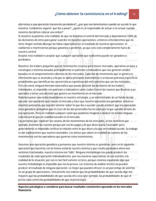 ¿Cómo obtener la consistencia en el trading? 14
Aspectos psicológicos a considerar para buscar resultados consistentes operando en los mercados
financieros
aferramos a una operación claramente perdedora?, ¿por qué nos lamentamos cuando no sucede lo que
nosotros 'estábamos seguros' que iba a pasar?, ¿quién es el responsable de actuar o no actuar cuando
nosotros decidimos colocar una orden?
Si nosotros aceptamos esta realidad, de que no tenemos el control del mercado y dependemos 100% de
las decisiones de otros para ganar o perder en nuestras operaciones, entonces entenderemos que no
tiene ningún sentido albergar las falsas expectativas en el resultado de nuestras operaciones; ni
exaltarnos o martirizarnos porque ganamos o perdimos, ya que esto está completamente fuera de
nuestro control.
Aceptar esta realidad es aceptar que cualquier operación que realicemos puede ser ganadora o
perdedora.
Nosotros, los traders pequeños que no tenemos los recursos para mover mercados, operamos en base a
estrategias o sistemas basados principalmente en patrones o indicadores que nos generan señales
basadas en el comportamiento colectivo de los mercados. Cada tick de movimiento que se genera es
información que se acumula y a la que se aplica principios matemáticos o se buscan patrones específicos
predefinidos que identifican las características repetitivas del ente colectivo que son los mercados.
Pero no existe ninguna fórmula matemática que pueda detectar las decisiones de los traders
individuales, es imposible con patrones o indicadores saber cuáles fueron las razones que llevaron a un
operador a tomar una decisión que generó un movimiento en el mercado.
Podemos poner una orden basándonos en nuestra estrategia, y un administrador de un fondo decide
ejecutar una operación que mueve el mercado y hace que nuestra operación sea ganadora, entonces
nosotros pensamos que nuestro sistema 'sabía' lo que iba a suceder y pudo predecir que esa operación
sería ganadora; pensamos que el cruce de los dos promedios fue la razón por la que sucedió el éxito de
esa operación. Pero en realidad cualquier razón que podamos imaginar o deducir no tendrá ninguna
relación con lo que en realidad sucedió en el mercado.
Las personas que 'explican' las razones de los movimientos de los mercados, en los noticieros por
ejemplo, inventan las razones porque por eso les pagan y lo que dicen suena 'razonable' pero
generalmente es imposible verificar la relación entre lo que dicen y lo que en realidad sucede. Su trabajo
es dar explicaciones que suenen razonables. Los únicos que saben en realidad las razones de los
movimientos son los operadores que generan estos movimientos.
Hacemos una operación ganadora y pensamos que nuestro sistema es grandioso, pero en la siguiente
operación que hacemos con la misma señal de nuestro sistema y que resulta perdedora ahora nos
sentimos traicionados, nuestro sistema nos 'falló'. Ninguna metodología nos puede predecir los
resultados de cada operación individualmente, por eso nuestras expectativas no son acordes a la
realidad de la situación, por eso es tan fácil cometer errores, porque estamos esperando algo que
nuestra metodología es imposible que nos lo provea. Los sistemas de análisis técnico no pueden
predecir el resultado de ninguna operación. Lo mejor que pueden ofrecer es un porcentaje de aciertos
en un grupo de operaciones. Únicamente nos indican que las probabilidades de que suceda algo son
mayores que las probabilidades de que suceda otra cosa (por ejemplo, las probabilidades de que el
precio suba contra las probabilidades de que el precio baje).
 