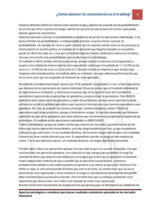 ¿Cómo obtener la consistencia en el trading? 15
Aspectos psicológicos a considerar para buscar resultados consistentes operando en los mercados
financieros
Entonces debemos definir la relación entre nuestro riesgo y objetivo de acuerdo con las probabilidades
de acierto que ofrece nuestra estrategia, además de ejecutar las operaciones sin errores, para poder
obtener ganancias consistentes.
Debemos aprender a pensar en probabilidades y olvidarnos de pensar en operaciones individuales. Y no
basta entender las probabilidades, es indispensable entrenar a nuestra mente a pensar en
probabilidades. Un ejemplo de esto es, poder aceptar que no importa cuántas veces se nos presente el
mismo patrón en nuestra gráfica, el resultado de la operación que hagamos basados en ese patrón
puede ser diferente cada vez; o sea que el resultado bajo las mismas condiciones nunca será el mismo,
sino que será acorde a las probabilidades que predice nuestra metodología.
En realidad es difícil cambiar esta forma de pensar, porque nuestro cerebro no está programado a
aceptar esta realidad de manera natural, sería equivalente a decir que el resultado de 1+1 el 25% de las
veces es 1, el 50% de las veces es 2 y el resto es 3. Nuestro cerebro se empeña en que siempre que
tengamos determinado patrón, el resultado debe ser el mismo, cosa que sabemos perfectamente que
no es cierta, pero que no aceptamos al momento de estar operando.
Recordando el problema principal: esperar que ESTA operación sea ganadora, o sea, la falsa expectativa
que tenemos de las operaciones de manera individual. En vez de pensar que el resultado individual de
las operaciones es irrelevante, y enfocarnos en pensar que en la siguiente serie de X cantidad de
operaciones esperaremos un porcentaje de ganadoras y un porcentaje de perdedoras. Pero NUNCA
podremos saber cuáles serán las ganadoras y cuáles las perdedoras, porque nunca sabremos cuándo
entrarán en acción los grandes operadores que mueven el mercado para que nuestras operaciones sean
ganadoras. Por eso, de acuerdo con nuestra estrategia, estamos obligados a tomar TODAS las
operaciones que se nos presenten, porque si intentamos escoger, lo hacemos pensando que tomamos
solamente las que serán ganadoras, pero bien sabemos que terminaremos escogiendo la mayoría de las
perdedoras. El resultado de las operaciones individuales es IRRELEVANTE.
Traders individuales o grupos de traders son los que mueven los mercados, y pueden hacerlo de tal
forma que nuestra operación sea perdedora, y no hay ningún problema por eso, ya que no podemos
anticipar lo que van a hacer. Es un resultado aleatorio. No tenemos ningún control sobre este resultado.
Entonces no tiene sentido alterarse por esto. Es equivalente a perder un juego en una máquina de
casino. Y es lo que debemos esperar: un resultado aleatorio, sin ningún significado emocional.
El trader típico coloca sus operaciones porque cree que sabe lo que va a suceder enseguida, cree que
está haciendo una operación ganadora; y no colocará un stop, porque para predefinir el riesgo (la
cantidad de dinero que debería estar dispuesto a arriesgar) que le diría que la operación no funcionó,
estaría adquiriendo evidencia de que es posible que la operación sea perdedora, y entonces
probablemente debido a esta evidencia podría arrepentirse y no colocar la operación. Entonces si no
define su stop, se está convenciendo él mismo que está en lo cierto. Su cerebro hace que no vea el
potencial de estar equivocado, y al no reconocer el riesgo se está falsamente protegiendo del posible
dolor emocional que le provocaría el perder. Pero el temor hace que se enfoque justamente en la
experiencia que desea evitar, este trader está tratando de evitar estar equivocado.
Nuestra mente tiene mecanismos de autoprotección que provoca que no distingamos la realidad de las
 