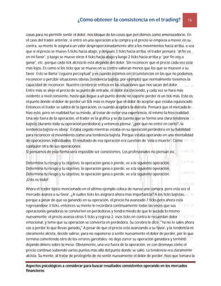 ¿Cómo obtener la consistencia en el trading? 16
Aspectos psicológicos a considerar para buscar resultados consistentes operando en los mercados
financieros
cosas para no permitir sentir el dolor, nos bloque de las cosas que percibimos como amenazadoras. En
el caso del trader anterior, si entró en una operación a la compra y el precio se empieza a mover en su
contra, su mente le asignará un valor desproporcionadamente alto a los movimientos hacia arriba, o sea
que si el precio se mueve 5 ticks hacia abajo, y después 3 ticks hacia arriba, el trader pensará: 'al fin va
en mi favor', y luego se mueve otros 4 ticks hacia abajo y luego 2 ticks hacia arriba y: 'por fin voy a
ganar', etc. porque cada tick alcista lo está alejando del dolor. Sin reconocer que el precio cada vez está
más lejos. Es como si los ticks que se mueve en su contra valieran menos que los que se mueven a su
favor. Esto se llama 'ceguera perceptual' y es cuando estamos en circunstancias en las que no podemos
reconocer o percibir situaciones obvias (tendencia bajista, por ejemplo) que normalmente tenemos la
capacidad de reconocer. Nuestro cerebro se enfoca en las situaciones que nos sacan del dolor.
Entre más se aleje el precio de su punto de entrada, el dolor irá creciendo, y cada vez se hará más
evidente a nivel consiente, hasta que llegue a un punto donde no soporte perder ni un tick más. Este es
el punto donde el dolor de perder un tick más es mayor que el dolor de aceptar que estaba equivocado.
Entonces el trader se saldrá de la operación, es cuando aceptará la derrota. Pensará que el mercado le
hizo esto, pero en realidad fue su miedo, al tratar de evitar esa experiencia, él mismo la hizo realidad.
Una vez fuera de la operación, el trader ve la gráfica y se da cuenta que se formó una clara tendencia
bajista (durante toda su operación perdedora) y entonces piensa: '¿por qué no entré en corto?, la
tendencia bajista es obvia'. Estaba cegado mientras estaba en su operación perdedora en su habilidad
para reconocer el movimiento como una tendencia bajista. Porque estaba operando en una mentalidad
de operaciones individuales. El resultado de esa operación era cuestión de 'vida o muerte'. Como
cualquier otra de sus operaciones.
Si pensamos de esta forma será imposible ser consistentes. Los profesionales no piensan así.
Determina tu riesgo y tu objetivo, la operación gana o pierde, ve a la siguiente operación.
Determina tu riesgo y tu objetivo, la operación gana o pierde, ve a la siguiente operación.
Determina tu riesgo y tu objetivo, la operación gana o pierde, ve a la siguiente operación.
¡Esto es todo!
Ahora el trader típico mencionado en el último ejemplo coloca de nuevo una compra, pero esta vez el
mercado avanza a su favor. ¿A cuáles ticks les asignará ahora más importancia? A los ticks bajistas,
porque a pesar de que va ganando en su operación, el precio ha avanzado 7 ticks pero ahora está
regresándose 3 ticks, entonces su mente le recordará continuamente todas las veces que sus
operaciones ganadoras se convierten en perdedoras y tendrá miedo de que le suceda lo mismo
nuevamente; el precio avanza otros 5 ticks y regresa 2, esos ticks en contra le recuerdan dolor
emocional, y teme que su operación se convierta en perdedora. Su cerebro le dice: "!si no te sales ahora
vas a perder lo que llevas ganado¡" A pesar de que el precio está avanzando a su favor, y la tendencia es
claramente alcista, decide salirse, para no exponerse a sentir nuevamente el dolor de perder, por lo que
termina cometiendo otro de los errores garrafales: no dejó correr su operación ganadora y terminó
dejando dinero sobre la mesa. Obviamente, una vez fuera de la operación, ve con desmayo cómo el
precio continuó subiendo varios puntos más allá del punto donde se salió. La tendencia era claramente
alcista. Su mente, al tratar de protegerlo de no sentir nuevamente el dolor de perder, hizo que tomara la
 
