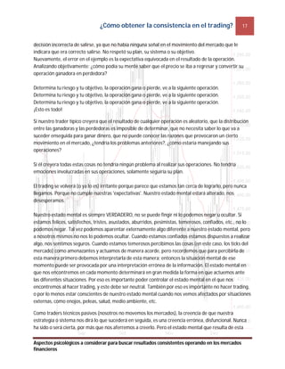 ¿Cómo obtener la consistencia en el trading? 17
Aspectos psicológicos a considerar para buscar resultados consistentes operando en los mercados
financieros
decisión incorrecta de salirse, ya que no había ninguna señal en el movimiento del mercado que le
indicara que era correcto salirse. No respetó su plan, su sistema o su objetivo.
Nuevamente, el error en el ejemplo es la expectativa equivocada en el resultado de la operación.
Analizando objetivamente: ¿cómo podía su mente saber que el precio se iba a regresar y convertir su
operación ganadora en perdedora?
Determina tu riesgo y tu objetivo, la operación gana o pierde, ve a la siguiente operación.
Determina tu riesgo y tu objetivo, la operación gana o pierde, ve a la siguiente operación.
Determina tu riesgo y tu objetivo, la operación gana o pierde, ve a la siguiente operación.
¡Esto es todo!
Si nuestro trader típico creyera que el resultado de cualquier operación es aleatorio, que la distribución
entre las ganadoras y las perdedoras es imposible de determinar, que no necesita saber lo que va a
suceder enseguida para ganar dinero, que no puede conocer las razones que provocaron un cierto
movimiento en el mercado, ¿tendría los problemas anteriores?, ¿cómo estaría manejando sus
operaciones?
Si él creyera todas estas cosas no tendría ningún problema al realizar sus operaciones. No tendría
emociones involucradas en sus operaciones, solamente seguiría su plan.
El trading se volverá (o ya lo es) irritante porque parece que estamos tan cerca de lograrlo, pero nunca
llegamos. Porque no cumple nuestras 'expectativas'. Nuestro estado mental estará alterado, nos
desesperamos.
Nuestro estado mental es siempre VERDADERO, no se puede fingir ni lo podemos negar u ocultar. Si
estamos felices, satisfechos, tristes, asustados, aburridos, pesimistas, temerosos, confiados, etc., no lo
podemos negar. Tal vez podemos aparentar externamente algo diferente a nuestro estado mental, pero
a nosotros mismos no nos lo podemos ocultar. Cuando estamos confiados estamos dispuestos a realizar
algo, nos sentimos seguros. Cuando estamos temerosos percibimos las cosas (en este caso, los ticks del
mercado) como amenazantes y actuamos de manera acorde, pero recordemos que para percibirla de
esta manera primero debemos interpretarla de esta manera; entonces la situación mental de ese
momento puede ser provocada por una interpretación errónea de la información. El estado mental en
que nos encontremos en cada momento determinará en gran medida la forma en que actuemos ante
las diferentes situaciones. Por eso es importante poder controlar el estado mental en el que nos
encontremos al hacer trading, y este debe ser neutral. También por eso es importante no hacer trading,
o por lo menos estar conscientes de nuestro estado mental cuando nos vemos afectados por situaciones
externas, como enojos, peleas, salud, medio ambiente, etc.
Como traders técnicos pasivos (nosotros no movemos los mercados), la creencia de que nuestra
estrategia o sistema nos dirá lo que sucederá en seguida, es una creencia errónea, disfuncional. Nunca
ha sido o será cierta, por más que nos aferremos a creerlo. Pero el estado mental que resulta de esta
 