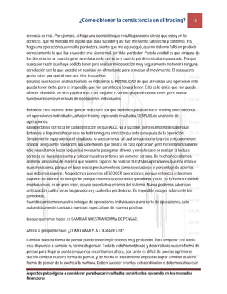 ¿Cómo obtener la consistencia en el trading? 18
Aspectos psicológicos a considerar para buscar resultados consistentes operando en los mercados
financieros
creencia es real. Por ejemplo, si hago una operación que resulta ganadora siento que estoy en lo
correcto, que mi método me dijo lo que iba a suceder y así fue; me siento satisfecho y contento. Y si
hago una operación que resulta perdedora, siento que me equivoqué, que mi sistema falló en predecir
correctamente lo que iba a suceder; me siento mal, terrible, perdedor. Pero la verdad es que ninguna de
los dos era cierta: cuando gané no estaba en lo correcto y cuando perdí no estaba equivocado. Porque
cualquier razón que haya podido tener para realizar mi operación muy seguramente no tendrá ninguna
correlación con lo que sucedió en realidad en el mercado para provocar el movimiento. O sea que no
podía saber por qué el mercado hizo lo que hizo.
Lo único que hace el análisis técnico, es indicarnos la POSIBILIDAD de que al realizar una operación ésta
pueda tener éxito, pero es imposible que nos garantice si lo va a tener. Esto es lo único que nos puede
ofrecer el análisis técnico y aplica sólo a un conjunto o serie o grupo de operaciones, pero nunca
funcionará como un oráculo de operaciones individuales.
Entonces cada vez nos debe quedar más claro por qué debemos pasar de hacer trading enfocándonos
en operaciones individuales, a hacer trading esperando resultados DESPUES de una serie de
operaciones.
La expectativa correcta en cada operación es que ALGO va a suceder, pero es imposible saber qué.
Entonces si logramos hacer esto no habrá ninguna emoción durante o después de la operación.
Simplemente esperaremos el resultado, lo aceptaremos tal cual sin cuestionarlo y nos enfocaremos en
colocar la siguiente operación. No sabemos lo que pasará en cada operación, y no necesitamos saberlo;
sólo necesitamos hacer lo que sea necesario para ganar dinero, y en este caso es realizar la lectura
correcta de nuestro sistema y colocar nuestras órdenes sin cometer errores. De hecho necesitamos
dominar el sistema de manera que seamos capaces de realizar TODAS las operaciones que nos indique
nuestro sistema, porque en base a esto precisamente es como se establece el porcentaje de aciertos
que debemos esperar. No podemos ponernos a ESCOGER operaciones, porque entonces estaremos
cayendo en el error de escogerlas porque creemos que serán las ganadoras y esto, ya lo hemos repetido
muchas veces, es un gran error, es una expectativa errónea del sistema. Nunca podemos saber con
anticipación cuáles serán las ganadoras y cuales las perdedoras. Es imposible escoger solamente las
ganadoras.
Cuando cambiemos nuestro enfoque de operaciones individuales a una serie de operaciones, esto
automáticamente cambiará nuestras expectativas de manera positiva.
Lo que queremos hacer es CAMBIAR NUESTRA FORMA DE PENSAR.
Ahora la pregunta clave: ¿CÓMO VAMOS A LOGRAR ESTO?
Cambiar nuestra forma de pensar puede tener implicaciones muy profundas. Para empezar casi nadie
está dispuesto a cambiar su forma de pensar. Toda la vida ha moldeado y desarrollado nuestra forma de
pensar para llegar al punto en que nos encontramos ahora, por tanto es difícil de buenas a primeras
decidir cambiar nuestra forma de pensar, y de hecho es literalmente imposible lograr cambiar nuestra
forma de pensar de la noche a la mañana. Deben suceder eventos extraordinarios o debemos atravesar
 