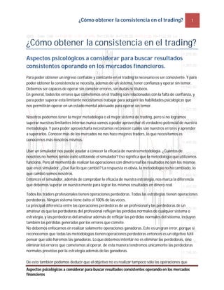 ¿Cómo obtener la consistencia en el trading? 1
Aspectos psicológicos a considerar para buscar resultados consistentes operando en los mercados
financieros
¿Cómo obtener la consistencia en el trading?
Aspectos psicológicos a considerar para buscar resultados
consistentes operando en los mercados financieros.
Para poder obtener un ingreso confiable y constante en el trading lo necesario es ser consistente. Y para
poder obtener la consistencia se necesita, además de un sistema, tener confianza y operar sin temor.
Debemos ser capaces de operar sin cometer errores, sin dudas ni titubeos.
En general, todos los errores que cometemos en el trading son relacionados con la falta de confianza, y
para poder superar esta limitante necesitamos trabajar para adquirir las habilidades psicológicas que
nos permitirán operar en un estado mental adecuado para operar sin temor.
Nosotros podemos tener la mejor metodología o el mejor sistema de trading, pero si no logramos
superar nuestras limitantes internas nunca vamos a poder aprovechar el verdadero potencial de nuestra
metodología. Y para poder aprovecharla necesitamos reconocer cuáles son nuestros errores y aprender
a superarlos. Conocer más de los mercados no nos hace mejores traders, lo que necesitamos es
conocernos más nosotros mismos.
Usar un simulador nos puede ayudar a conocer la eficacia de nuestra metodología. ¿Cuántos de
nosotros no hemos tenido éxito utilizando el simulador? Eso significa que la metodología que utilizamos
funciona. Pero al momento de realizar las operaciones con dinero real los resultados no son los mismos
que en el simulador. ¿Qué fue lo que cambió? La respuesta es obvia, la metodología no ha cambiado, lo
que cambió somos nosotros.
Entonces el simulador, además de comprobar la eficacia de nuestra estrategia, nos marca la diferencia
que debemos superar en nuestra mente para lograr los mismos resultados en dinero real.
Todos los traders profesionales tienen operaciones perdedoras. Todas las estrategias tienen operaciones
perdedoras. Ningún sistema tiene éxito el 100% de las veces.
La principal diferencia entre las operaciones perdedoras de un profesional y las perdedoras de un
amateur es que las perdedoras del profesional reflejan las pérdidas normales de cualquier sistema o
estrategia, y las perdedoras del amateur además de reflejar las pérdidas normales del sistema, incluyen
también las pérdidas generadas por los errores que comete.
No debemos enfocarnos en realizar solamente operaciones ganadoras. Este es un gran error, porque si
reconocemos que todas las metodologías tienen operaciones perdedoras entonces es un objetivo fútil
pensar que sólo haremos las ganadoras. Lo que debemos intentar no es eliminar las perdedoras, sino
eliminar los errores que cometemos al operar, de esta manera tendremos únicamente las perdedoras
normales previstas por la estrategia además de las ganadoras.
De esto también podemos deducir que el objetivo no es realizar tampoco sólo las operaciones que
 