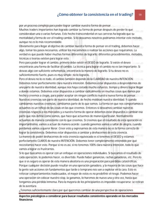¿Cómo obtener la consistencia en el trading? 19
Aspectos psicológicos a considerar para buscar resultados consistentes operando en los mercados
financieros
por un proceso complejo para poder lograr cambiar nuestra forma de pensar.
Muchos traders importantes han logrado cambiar su forma de pensar después de perder lo que
consideraban una o varias fortunas. Este hecho transcendental en sus carreras ha logrado que su
mentalidad y forma de ver el trading cambie. Si lo deseamos nosotros podríamos intentar este método,
aunque no es lo más recomendable.
Obviamente para llegar al objetivo de cambiar nuestra forma de pensar en el trading, debemos hacer
algo, tomar los pasos necesarios, utilizar los mecanismos o realizar las acciones que requiramos. La
verdad es que puede haber muchas formas diferentes de lograrlo; diferentes procedimientos, métodos,
técnicas o teorías existen para lograr esto.
Pero para poder lograr el cambio, primero debe existir el DESEO de lograrlo. Si existe el deseo
encontrarás una forma de facilitar el cambio. La técnica para lograr el cambio no es tan importante. Si
deseas algo con suficiente vehemencia, encontrarás la manera de lograrlo. Si tu deseo no es
suficientemente fuerte, pues es muy simple: no lo lograrás.
Pero el deseo no lo es todo, el cambio también depende de la CLARIDAD de nuestra INTENCIÓN.
Debemos tener perfectamente clara nuestra intención. Debemos estar dispuestos a desprendernos de
una parte de nuestra identidad, aunque nos haya costado mucho esfuerzo, tiempo y dinero lograr llegar
a donde estamos. Debemos estar dispuestos a cambiar radicalmente en muchas cosas que damos por
hecho y creemos a ciegas, para poder aceptar sin ningún conflicto nuestra nueva forma de pensar.
Nuestras creencias son parte de nuestra identidad, de hecho moldean nuestra identidad. Y cuando
cambiamos nuestras creencias, cambiamos parte de lo que somos. La forma en que nos comportamos o
actuamos es un reflejo de las cosas en las que creemos. Entonces si deseamos cambiar nuestras
creencias respecto a los mercados y a nuestra forma de operar debemos estar dispuestos a cambiar esa
parte que nos define como somos, que hace que actuemos de manera particular. Normalmente
actuamos de manera consistente con lo que creemos. Si creemos que el resultado de esta operación es
importantísimo, vamos a actuar de manera acorde: cuando ganemos vamos a saltar de alegría, cuando
perdamos vamos a querer llorar. Creer esto y expresarnos de esta manera no es la forma correcta de
lograr la consistencia. Debemos estar dispuestos a cambiar y deshacernos de esta creencia.
La manera de poder deshacernos de esta creencia equivocada es si tenemos el DESEO y estamos
perfectamente CLAROS de nuestra INTENCIÓN. Debemos tener completamente entendido por qué
necesitamos hacer esto. Porque si no es así, si no tenemos 100% clara nuestra intención, todo lo que
vamos a lograr es frustrarnos.
Si lo que buscamos es operar con un enfoque en operaciones individuales. Si buscamos el resultado de
cada operación, lo podemos hacer, es divertido. Puede haber ganancias, rachas ganadoras, etc. Pero lo
que si es seguro es operar de esta manera aleatoria es una preparación para pérdidas catastróficas.
Porque cualquier decisión puede resultar en una operación ganadora, y la mayoría de las cosas que hace
la gente son acciones sin fundamentos que tarde o temprano nos van a explotar en la cara. Esto es
reforzar comportamientos inadecuados, el mayor de estos es no predefinir el riesgo. Podemos hacer
una operación sin colocar nuestro stop, la ganamos, lo haremos de nuevo una y otra vez, hasta que
tengamos una pérdida inmensa. Para la mayoría de los principiantes es imposible recuperarse; se retiran
de la aventura.
¿Tenemos suficientemente claro por qué queremos cambiar de una perspectiva de operaciones
 