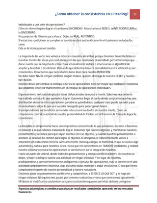 ¿Cómo obtener la consistencia en el trading? 20
Aspectos psicológicos a considerar para buscar resultados consistentes operando en los mercados
financieros
individuales a una serie de operaciones?
El tercer elemento para lograr el cambio es SINCERIDAD. Necesitamos el DESEO, la INTENCIÓN CLARA y
la SINCERIDAD.
No puede ser de 'dientes para afuera'. Debe ser REAL, AUTÉNTICO.
Si estas tres condiciones se cumplen, el cambio se dará automáticamente virtualmente en todos los
casos.
Ésta es la técnica para el cambio.
La mayoría de las veces nos vamos a mostrar renuentes al cambio, porque tenemos tan embebidas en
nuestras mentes las ideas y las costumbres con las que nos hemos desarrollado por tanto tiempo que
darse cuenta que la mayoría de estas cosas son realmente inútiles o innecesarias es algo difícil de
aceptar y desechar o de eliminar. Pero es lo que debemos hacer si en realidad nuestra intención es ser
consistentes. Recordemos que necesitamos tener bien clara nuestra INTENCIÓN.
No debe haber NADA, ningún conflicto, ningún titubeo, que nos distraiga de nuestro DESEO y nuestra
INTENCIÓN.
Nuestro deseo por cambiar al enfoque a series de operaciones debe ser mayor que cualquier resistencia
que podamos tener por mantenernos en el enfoque de operaciones individuales.
El pensamiento enfocado desplazará ideas disfuncionales de nuestra mente. Sabemos exactamente
hacia dónde vamos y lo que queremos lograr. Queremos llegar al punto donde aceptamos que hay una
distribución aleatoria entre operaciones ganadoras y perdedoras, cualquier cosa puede suceder y que
no necesitamos saber lo que va a suceder enseguida para poder ganar dinero.
Si comprendemos los beneficios de instalar estas creencias dentro de nuestra mente, como un
componente central y esencial de nuestra personalidad de traders encontraremos la forma de lograr la
consistencia.
La disciplina es simplemente hacer un compromiso consciente de lo que pensamos, decimos o hacemos,
en relación a lo que estamos tratando de lograr. Debemos fijar nuestro objetivo, y monitorear nuestros
pensamientos y acciones para que vayan acordes con ese objetivo, y cuando nuestros pensamientos o
acciones se desvíen del camino para lograr el objetivo, la disciplina es conscientemente volver a
enfocarlos en la dirección correcta, constantemente, hasta que llegue el momento en que se vuelve algo
automático y natural para nosotros, o sea, hasta que nos convertimos en TRADERS verdaderos, y realizar
nuestro sistema y ejecutar las operaciones se convierta en parte integral de nosotros.
Habrá un punto de umbral, donde todos los pensamientos y energía conflictiva dentro de nosotros se
disipe, y hacer trading se vuelva una actividad sin ningún esfuerzo. Y en lugar de nosotros
predisponernos y conscientemente nos obliguemos a ejecutar las operaciones, esto se convierta en una
actividad completamente instintiva, algo así como nadar, manejar o andar en bicicleta. O sea que forme
completamente parte de nuestra personalidad y nuestra naturaleza.
Debemos pasar de pensamientos conflictivos y competitivos, a ESTO ES LO QUE SOY, y lo hago sin
ningún esfuerzo. Ni siquiera nos pasará por la mente realizar los errores que cometemos típicamente.
Mi deseo es modificar las costumbres actuales a costumbres que me permitan obtener un ingreso
 