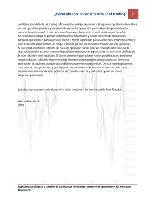 ¿Cómo obtener la consistencia en el trading? 21
Aspectos psicológicos a considerar para buscar resultados consistentes operando en los mercados
financieros
confiable y consistente del trading. Mi resolución es dejar de pensar si la siguiente oportunidad resultará
en una operación ganadora y simplemente ejecuto la operación; y si me descubro pensando esto,
conscientemente reenfoco mis pensamientos porque hacer esto no me brinda ningún beneficio.
Mi resolución es dejar de pensar en operaciones individuales y pensar en series de operaciones.
Ninguna operación en particular tiene mayor o menor significado que las anteriores. Podremos entrar y
salir de nuestras operaciones sin ningún esfuerzo, porque no dependeremos de una sola operación.
Si en verdad aceptamos el hecho de que esta operación puede tener un resultado diferente que la
operación anterior estamos manejando positivamente nuestras expectativas. No existirá el conflicto de
la incertidumbre en el resultado. Si las tres anteriores operaciones fueron perdedoras, no tendremos
ninguna duda en colocar la siguiente orden. No existe absolutamente ninguna conexión entre una
operación y la siguiente, aunque las condiciones aparentes sean idénticas. De esta manera podremos
'desconectar' las operaciones y gracias a esto no percibiremos la información del mercado como
amenazadora eliminando así el potencial de cometer un error y podremos operar sin temor,
despreocupadamente.
Las ideas expresadas en este documento están basadas en las enseñanzas de Mark Douglas.
Gabriel González R.
2010
 
