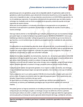 ¿Cómo obtener la consistencia en el trading? 2
Aspectos psicológicos a considerar para buscar resultados consistentes operando en los mercados
financieros
pensamos que van a ser ganadoras, ya que esto es imposible saberlo. Si supiéramos cuáles serán las
ganadoras y cuáles las perdedoras, pues obviamente tomaríamos las primeras y no las segundas. Pero
como esto es imposible de saber, en lo que debemos concentrarnos es en EJECUTAR las operaciones, no
en el resultado que esperamos. Si ejecutamos correctamente las operaciones que nos indica nuestra
estrategia, los resultados serán un efecto secundario de la ejecución y estará de acuerdo con lo que
esperamos de nuestro sistema.
Dicho esto con otras palabras: es irrelevante emocionarse si una operación va a ser ganadora, o
lamentarse si una operación es perdedora; lo importante es realizarlas de acuerdo a nuestro plan y
nuestra estrategia.
Claro que todo lo anterior es más fácil decirlo que realizarlo, precisamente por eso necesitamos trabajar
para poder lograr un estado mental con el que podamos operar DESPREOCUPADAMENTE. Esto es una
habilidad que debemos desarrollar. La despreocupación no es en el sentido de que no nos interese lo
que hacemos, es en el sentido de que no debemos preocuparnos por los resultados de cada una de las
operaciones.
El trading debe ser una actividad muy aburrida, desde este punto de vista. Los profesionales no se van a
celebrar cada vez que ganan una operación, y no se quieren lanzar del edificio cada vez que pierden una.
Si ganan una, pasan a buscar la siguiente; si pierden una, pasan a buscar la siguiente. Pero siempre se
mantienen concentrados. Se vuelve una rutina MUY redituable.
Analizar los mercados, las gráficas, los instrumentos, el precio, etc., no nos hace ganar dinero. EJECUTAR
operaciones es lo que nos puede hacer ganar. El análisis sólo nos puede ayudar a tomar la decisión de lo
que vamos a hacer (comprar o vender) y a evaluar el riesgo que debemos tomar.
También es un error tratar de 'analizar' para evitar el riesgo, esto es imposible, ya que el riesgo siempre
existirá. Debemos aprender a reconocer el riesgo y aceptarlo como un costo de nuestro trading.
Cualquiera puede realizar una operación ganadora; no se requiere un plan, un sistema, una estrategia,
ni alguna habilidad especial para lograr una operación ganadora. Esto nos lleva a creer que el trading es
muy fácil.
Podría compararse con ir a un casino y apostar $100.00 en la mesa de póker, y lograr cuatro ases en la
primera mano. Ni siquiera necesitamos saber las reglas del juego para ganar. Pero si quisiéramos vivir
del póker, requeriríamos muchísimo más que suerte.
De igual manera en el trading, tenemos ciertos requisitos que satisfacer para poder lograr la
consistencia: un sistema y las habilidades psicológicas que nos permitirán explotar este sistema al
máximo.
Para poder generar un ingreso consistente en el trading necesitamos un sistema que básicamente está
compuesto por una estrategia y un plan. La estrategia es la que nos define los criterios o patrones
necesarios para colocar una orden; y el plan es el que nos define las reglas que debemos seguir para la
correcta ejecución y el manejo de nuestra operación (determinación del riesgo, cantidad de contratos,
 