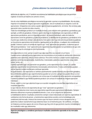 ¿Cómo obtener la consistencia en el trading? 3
Aspectos psicológicos a considerar para buscar resultados consistentes operando en los mercados
financieros
definición de objetivo, etc.) Y también necesitamos las habilidades psicológicas que nos permitan
explotar el sistema al máximo sin cometer errores.
Una de estas habilidades psicológicas necesarias es aprender a pensar en probabilidades. No nos debe
importar el resultado de ninguna operación en particular, sino el resultado de un conjunto o serie de
operaciones. Si logramos esto vamos a poder operar despreocupadamente, sin temor. No veremos cada
operación como cuestión de vida o muerte.
Todas las metodologías predicen un resultado en base a una relación entre ganadoras y perdedoras, por
ejemplo, un 60% de ganadoras. Entonces quiere decir que la metodología está esperando un 40% de
operaciones perdedoras, pero es imposible predecir, de manera individual, cuáles de todas las
operaciones serán las ganadoras y cuáles la perdedoras. La distribución de ganadoras y perdedoras en la
muestra que analicemos siempre será aleatoria. Esto quiere decir que tal como las perdedoras pudieran
ser las primeras operaciones de la muestra, igual pueden ser las últimas, o cualquier otra combinación
posible. Entonces cuál es el sentido de esperar que "esta" operación sea ganadora, si sabemos que el
40% serán perdedoras; "esta" operación (y las siguientes) muy bien pueden ser perdedoras sin que esto
quiera decir que la estrategia no está funcionando.
Una expectativa es creer, pensar o asumir que algo específico va a suceder en un futuro.
Cuando vemos realizada nuestra expectativo nos encontramos en un estado de satisfacción o bienestar;
podemos estar contentos, felices o hasta eufóricos. Pero entre menos se cumple nuestra expectativa
podemos sentirnos decepcionados, insatisfechos, traicionados; podemos experimentar enojo, dolor,
temor, terror, etc.
Cuando esperamos que una operación sea ganadora, y esta expectativa no se cumple, es cuando
podemos experimentar los sentimientos mencionados anteriormente. Y estos sentimientos pueden
afectar nuestro estado mental para continuar operando.
De igual manera, si la expectativa se satisface positivamente cuando tenemos una operación ganadora,
los sentimientos positivos que experimentamos pueden ser un error, porque nos pueden llevar a creer
que estábamos en lo correcto y sabíamos con certeza que el resultado de dicha operación sería positivo.
Cuando la realidad es que NUNCA podemos predecir con certeza el resultado de ninguna operación
individual.
Pensar, asumir o creer que sabemos lo que va a suceder enseguida crea una falsa expectativa en un
resultado específico.
Lo que más nos afecta es la expectativa de que "esta" operación sea ganadora.
Entonces no debemos tener nunca una expectativa específica para operaciones individuales. Siempre
debemos enfocarnos en pensar probabilísticamente; o sea, en un conjunto de operaciones.
La habilidad de obtener resultados consistentes siempre estará relacionada con nuestras expectativas. Si
cambiamos esta forma de pensar, y mantenemos expectativas acordes con la metodología y las
condiciones del mercado, entonces los temores que nos hacen cometer errores desaparecerán, y
podremos realizar exactamente lo que debemos hacer en el momento justo. Sin conflictos, sin dudas,
sin titubeos y seremos capaces de cerrar el hueco que hay entre lo que promete nuestra metodología y
los resultados reales que obtenemos.
 