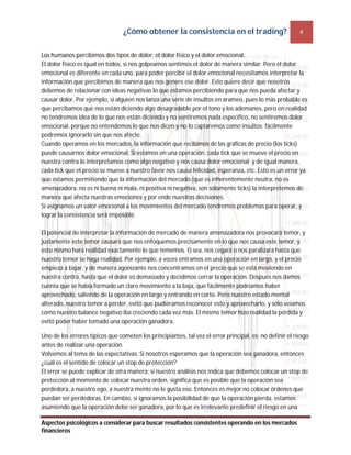 ¿Cómo obtener la consistencia en el trading? 4
Aspectos psicológicos a considerar para buscar resultados consistentes operando en los mercados
financieros
Los humanos percibimos dos tipos de dolor: el dolor físico y el dolor emocional.
El dolor físico es igual en todos, si nos golpeamos sentimos el dolor de manera similar. Pero el dolor
emocional es diferente en cada uno, para poder percibir el dolor emocional necesitamos interpretar la
información que percibimos de manera que nos genere ese dolor. Esto quiere decir que nosotros
debemos de relacionar con ideas negativas lo que estamos percibiendo para que nos pueda afectar y
causar dolor. Por ejemplo, si alguien nos lanza una serie de insultos en arameo, pues lo más probable es
que percibamos que nos están diciendo algo desagradable por el tono y los ademanes, pero en realidad
no tendremos idea de lo que nos están diciendo y no sentiremos nada específico, no sentiremos dolor
emocional, porque no entendemos lo que nos dicen y no lo captaremos como insultos; fácilmente
podremos ignorarlo sin que nos afecte.
Cuando operamos en los mercados, la información que recibimos de las gráficas de precio (los ticks)
puede causarnos dolor emocional. Si estamos en una operación, cada tick que se mueve el precio en
nuestra contra lo interpretamos como algo negativo y nos causa dolor emocional; y de igual manera,
cada tick que el precio se mueve a nuestro favor nos causa felicidad, esperanza, etc. Esto es un error ya
que estamos permitiendo que la información del mercado (que es inherentemente neutra, no es
amenazadora, no es ni buena ni mala, ni positiva ni negativa, son solamente ticks) la interpretemos de
manera que afecta nuestras emociones y por ende nuestras decisiones.
Si asignamos un valor emocional a los movimientos del mercado tendremos problemas para operar, y
lograr la consistencia será imposible.
El potencial de interpretar la información de mercado de manera amenazadora nos provocará temor, y
justamente este temor causará que nos enfoquemos precisamente en lo que nos causa este temor, y
esto mismo hará realidad exactamente lo que tememos. O sea, nos cegará o nos paralizará hasta que
nuestro temor se haga realidad. Por ejemplo, a veces entramos en una operación en largo, y el precio
empieza a bajar, y de manera agonizante nos concentramos en el precio que se está moviendo en
nuestra contra, hasta que el dolor es demasiado y decidimos cerrar la operación. Después nos damos
cuenta que se había formado un claro movimiento a la baja, que fácilmente podríamos haber
aprovechado, saliendo de la operación en largo y entrando en corto. Pero nuestro estado mental
alterado, nuestro temor a perder, evitó que pudiéramos reconocer esto y aprovecharlo, y sólo veíamos
como nuestro balance negativo iba creciendo cada vez más. El mismo temor hizo realidad la pérdida y
evitó poder haber tomado una operación ganadora.
Uno de los errores típicos que cometen los principiantes, tal vez el error principal, es: no definir el riesgo
antes de realizar una operación.
Volvemos al tema de las expectativas. Si nosotros esperamos que la operación sea ganadora, entonces
¿cuál es el sentido de colocar un stop de protección?
El error se puede explicar de otra manera: si nuestro análisis nos indica que debemos colocar un stop de
protección al momento de colocar nuestra orden, significa que es posible que la operación sea
perdedora, a nuestro ego, a nuestra mente no le gusta eso. Entonces es mejor no colocar órdenes que
puedan ser perdedoras. En cambio, si ignoramos la posibilidad de que la operación pierda, estamos
asumiendo que la operación debe ser ganadora, por lo que es irrelevante predefinir el riesgo en una
 