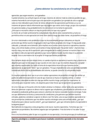 ¿Cómo obtener la consistencia en el trading? 5
Aspectos psicológicos a considerar para buscar resultados consistentes operando en los mercados
financieros
operación, que según nosotros, será ganadora.
Cuando tomamos esa actitud respecto al riesgo, tratamos de obtener toda la evidencia posible de que
estamos haciendo lo correcto para que esta operación sea ganadora (un ejemplo de esto es agregar
cada vez más indicadores para tratar de tomar únicamente las operaciones perfectas) y a su vez
tratamos de ignorar toda la información que nos sugiere que existe cierto riesgo, ya que si la reconozco
me generará dudas y muy probablemente me convenceré en no tomar la operación.
¿Para qué es necesario colocar un stop de protección si sé que voy a ganar?
La mente de un trader profesional ha evolucionado más allá de estos razonamientos y nunca se
permitiría entrar en una operación sin tener bien claro el riesgo que debe tomar, sin predefinir el riesgo.
Un error relacionado a este problema es que no necesariamente porque colocamos un stop de
protección que limita nuestro riesgo quiere decir que hemos aceptado este riesgo. El stop puede estar
colocado, y colocado correctamente, pero muchas veces vemos como el precio se aproxima a nuestro
stop, y nos entran dudas y temor y acercamos el stop al precio para "no perder tanto", el precio toca
nuestro stop y nos saca de la operación, para enseguida dar la vuelta y avanzar en nuestro favor en lo
que hubiera sido una operación ganadora y que nunca hubiera tocado nuestro stop en su posición
original. Esta es una manera de no aceptar el riesgo que hemos predefinido.
Otra variante dentro de este mismo tema, es cuando el precio se aproxima a nuestro stop y nosotros lo
alejamos para que no nos saque. Lo que sucede en este caso es que no estamos dispuestos a aceptar
que estamos equivocados (se repite el tema de la expectativa incorrecta que tenemos de las
operaciones), la operación "tiene" que ser ganadora. Y lo que originalmente sería una pérdida razonable
considerada dentro de las probabilidades del sistema, se puede convertir en una pérdida mayor.
En resumen podemos decir que es un error realizar operaciones sin predefinir el riesgo (sin definir un
punto de salida de la operación en caso de que el precio se mueva en nuestra contra), o realizar
operaciones colocando la orden de stop que define nuestro riesgo, pero que no respetamos: lo
acercamos para no perder tanto, o lo alejamos para tratar forzar que la operación sea ganadora.
Un error más que es frecuente entre los traders amateur es titubear, entrar tarde a las operaciones.
Antes de comenzar a operar en dinero real se supone que estudiamos y practicamos lo suficiente en un
simulador o analizando gráficas para conocer y dominar de manera razonable nuestra estrategia. Y una
vez que dominamos la técnica y conocemos las condiciones y los patrones que definen nuestras
entradas, podemos considerar a operar en dinero real. Por tanto, una vez que estamos operando si se
nos presentan las condiciones que nos define nuestra estrategia como una entrada válida, ¿por qué
titubeamos para colocar nuestra orden?, ¿por qué dudamos?, ¿por qué entramos tarde a la operación o
la dejamos pasar?
Normalmente la respuesta a estas preguntas es de nuevo: nuestra expectativa. Tememos que esa
operación sea perdedora. No estamos seguros que será ganadora. Y nos da temor el 'no saber' lo que
pasará.
Pero si no necesitamos saber lo que va a suceder en esa operación, si no nos preocupa el resultado que
 