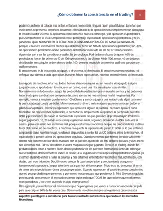 ¿Cómo obtener la consistencia en el trading? 6
Aspectos psicológicos a considerar para buscar resultados consistentes operando en los mercados
financieros
podamos obtener al colocar esa orden, entonces no existiría ninguna razón para titubear. La señal que
esperamos se presenta, entonces actuamos; el resultado de la operación será simplemente un dato para
la estadística del sistema. Si aplicamos correctamente nuestra estrategia, y la operación es perdedora,
pues simplemente se está cumpliendo con el porcentaje esperado de operaciones perdedoras, y si es
ganadora, igual. NO IMPORTA EL RESULTADO DE NINGUNA OPERACIÓN DE MANERA INDIVIDUAL,
porque si nuestro sistema nos predice que debemos tener un 60% de operaciones ganadoras y un 40%
de operaciones perdedoras cómo podríamos determinar cuáles de las 20, 50 ó 100 operaciones
siguientes van a ser las ganadoras y cuáles las perdedoras. Podría darse el caso de que el 40% de
perdedoras fueran las primeras 40 de 100 operaciones, o las últimas 40 de 100, o esas 40 perdedoras
distribuidas en cualquier orden dentro de las 100; pero es imposible determinar cuál será ganadora y
cuál perdedora.
El problema no es la estrategia, o el plan, o el sistema, o el mercado. El problema somos nosotros, el
enfoque que damos a cada operación, nuestras falsas expectativas, nuestro entendimiento del mercado.
La mayoría de nosotros, o tal vez todos, hemos al menos alguna vez en nuestra vida jugado a algún
juego de azar, o apostado en lotería, o en un casino, o en una rifa, o cualquier cosa similar.
Normalmente en todos estos juegos las probabilidades están siempre en nuestra contra, y no podemos
hacer nada para cambiarlas o compensarlas, pero aún así no nos sentimos mal si no ganamos. Por
ejemplo, vamos a imaginar que tenemos 100 dólares y vamos a jugar a una máquina de algún casino en
la que cada juego cuesta un dólar. Metemos nuestro dinero en la máquina y presionamos un botón o
jalamos una palanca, entonces esperamos que aparezca algo en la pantalla. Si no nos aparece nada
favorable, no nos sentimos derrotados, o perdedores, simplemente aceptamos la pérdida de nuestro
dólar y presionamos de nuevo el botón con la esperanza de que ganemos el premio mayor. Podemos
seguir jugando 5, 10, 20 o más veces sin que ganemos nada, seguimos donando un dólar cada vez al
casino, pero aún así no nos sentimos mal, porque estamos conscientes de que las probabilidades están a
favor del casino, no de nosotros, a nosotros nos queda la esperanza de ganar. El dólar es lo que estamos
aceptando como nuestro riesgo, y estamos dispuestos a perder tal vez 20 dólares antes de retirarnos, el
equivalente a perder tal vez 20 operaciones seguidas. Cuando sentimos que hemos perdido suficiente
dinero nos podemos retirar de la máquina con lo que nos quedó de los 100 dólares iniciales, y aún así no
nos sentimos mal. Tal vez decidimos ir a otra máquina a seguir jugando. Pero en el trading, donde las
probabilidades están a nuestro favor, donde podemos ver los patrones formándose antes de arriesgar
nuestro dinero, donde nosotros somos el casino; a la segunda o tercera operación perdedora seguida, ya
estamos dudando volver a 'jalar la palanca' y nos estamos sintiendo terriblemente mal, con miedo, con
dudas, con incertidumbre. Decidimos no colocar la cuarta operación y precisamente esa que no
tomamos es la ganadora, lo que sólo sirve para que nos sintamos peor. Todo esto es, de nuevo, el error
de tener una expectativa errónea de cada operación. Cuando jugamos en el casino estamos conscientes
que es poco probable que ganemos, y por eso no nos preocupa que perdamos 5, 10 ó 20 veces seguidas;
pero cuando operamos en el mercado estamos esperando que TODAS las operaciones que realizamos
sean ganadoras. ¿No creen que esto es algo incongruente?
Otro ejemplo, para enfatizar el mismo concepto. Supongamos que vamos a lanzar una moneda cargada
para que caiga el 60% de las veces cara. Obviamente nosotros siempre escogeríamos cara con cada
 