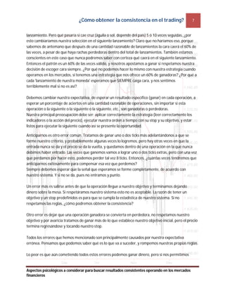 ¿Cómo obtener la consistencia en el trading? 7
Aspectos psicológicos a considerar para buscar resultados consistentes operando en los mercados
financieros
lanzamiento. Pero qué pasaría si cae cruz (águila o sol, depende del país) 5 ó 10 veces seguidas, ¿por
esto cambiaríamos nuestra selección en el siguiente lanzamiento? Claro que no haríamos eso, porque
sabemos de antemano que después de una cantidad razonable de lanzamientos la cara caerá el 60% de
las veces, a pesar de que haya rachas perdedoras dentro del total de lanzamientos. También estamos
conscientes en este caso que nunca podremos saber con certeza qué caerá en el siguiente lanzamiento.
Entonces el patrón es un 60% de las veces válido, y nosotros apostamos a ganar si respetamos nuestra
decisión de escoger cara siempre. ¿Por qué no podemos hacer lo mismo con nuestra estrategia cuando
operamos en los mercados, si tenemos una estrategia que nos ofrece un 60% de ganadoras? ¿Por qué a
cada 'lanzamiento de nuestra moneda' esperamos que SIEMPRE caiga cara, y nos sentimos
terriblemente mal si no es así?
Debemos cambiar nuestra expectativa, de esperar un resultado específico (ganar) en cada operación, a
esperar un porcentaje de aciertos en una cantidad razonable de operaciones, sin importar si esta
operación o la siguiente o la siguiente o la siguiente, etc., son ganadoras o perdedoras.
Nuestra principal preocupación debe ser: aplicar correctamente la estrategia (leer correctamente los
indicadores o la acción del precio), ejecutar nuestra orden a tiempo con su stop y su objetivo, y estar
listos para ejecutar la siguiente cuando así se presente la oportunidad.
Anticiparnos es otro error común. Tratamos de ganar uno o dos ticks más adelantándonos a que se
forme nuestro criterio, y probablemente algunas veces lo logremos, pero hay otras veces en que la
entrada nunca se da y el precio se da la vuelta, y quedamos dentro de una operación en la que nunca
debimos haber entrado. Las veces que ganemos vamos a lograr uno o dos ticks extras, pero con una vez
que perdamos por hacer esto, podemos perder tal vez 8 ticks. Entonces, ¿cuántas veces tendremos que
anticiparnos exitosamente para compensar esa vez que perdemos?
Siempre debemos esperar que la señal que esperamos se forme completamente, de acuerdo con
nuestro sistema. Y si no se da, pues no entramos y punto.
Un error más es salirse antes de que la operación llegue a nuestro objetivo y terminamos dejando
dinero sobre la mesa. Si respetáramos nuestro sistema esto no es aceptable. La razón de tener un
objetivo y un stop predefinidos es para que se cumpla la estadística de nuestro sistema. Si no
respetamos las reglas, ¿cómo podremos obtener la consistencia?
Otro error es dejar que una operación ganadora se convierta en perdedora, no respetamos nuestro
objetivo y por avaricia tratamos de ganar más de lo que establece nuestro objetivo inicial, pero el precio
termina regresándose y tocando nuestro stop.
Todos los errores que hemos mencionado son principalmente causados por nuestra expectativa
errónea. Pensamos que podemos saber qué es lo que va a suceder, y rompemos nuestras propias reglas.
Lo peor es que aún cometiendo todos estos errores podemos ganar dinero, pero si nos permitimos
 