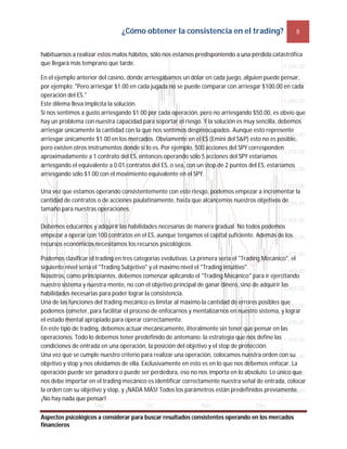 ¿Cómo obtener la consistencia en el trading? 8
Aspectos psicológicos a considerar para buscar resultados consistentes operando en los mercados
financieros
habituarnos a realizar estos malos hábitos, sólo nos estamos predisponiendo a una pérdida catastrófica
que llegará más temprano que tarde.
En el ejemplo anterior del casino, donde arriesgábamos un dólar en cada juego, alguien puede pensar,
por ejemplo: "Pero arriesgar $1.00 en cada jugada no se puede comparar con arriesgar $100.00 en cada
operación del ES."
Este dilema lleva implícita la solución.
Si nos sentimos a gusto arriesgando $1.00 por cada operación, pero no arriesgando $50.00, es obvio que
hay un problema con nuestra capacidad para soportar el riesgo. Y la solución es muy sencilla, debemos
arriesgar únicamente la cantidad con la que nos sentimos despreocupados. Aunque esto represente
arriesgar únicamente $1.00 en los mercados. Obviamente en el ES (Emini del S&P) esto no es posible,
pero existen otros instrumentos donde sí lo es. Por ejemplo, 500 acciones del SPY corresponden
aproximadamente a 1 contrato del ES, entonces operando sólo 5 acciones del SPY estaríamos
arriesgando el equivalente a 0.01 contratos del ES, o sea, con un stop de 2 puntos del ES, estaríamos
arriesgando sólo $1.00 con el movimiento equivalente en el SPY.
Una vez que estamos operando consistentemente con este riesgo, podemos empezar a incrementar la
cantidad de contratos o de acciones paulatinamente, hasta que alcancemos nuestros objetivos de
tamaño para nuestras operaciones.
Debemos educarnos y adquirir las habilidades necesarias de manera gradual. No todos podemos
empezar a operar con 100 contratos en el ES, aunque tengamos el capital suficiente. Además de los
recursos económicos necesitamos los recursos psicológicos.
Podemos clasificar el trading en tres categorías evolutivas. La primera sería el "Trading Mecánico", el
siguiente nivel sería el "Trading Subjetivo" y el máximo nivel el "Trading Intuitivo".
Nosotros, como principiantes, debemos comenzar aplicando el "Trading Mecánico" para ir ejercitando
nuestro sistema y nuestra mente, no con el objetivo principal de ganar dinero, sino de adquirir las
habilidades necesarias para poder lograr la consistencia.
Una de las funciones del trading mecánico es limitar al máximo la cantidad de errores posibles que
podemos cometer, para facilitar el proceso de enfocarnos y mentalizarnos en nuestro sistema, y lograr
el estado mental apropiado para operar correctamente.
En este tipo de trading, debemos actuar mecánicamente, literalmente sin tener que pensar en las
operaciones. Todo lo debemos tener predefinido de antemano: la estrategia que nos define las
condiciones de entrada en una operación, la posición del objetivo y el stop de protección.
Una vez que se cumple nuestro criterio para realizar una operación, colocamos nuestra orden con su
objetivo y stop y nos olvidamos de ella. Exclusivamente en esto es en lo que nos debemos enfocar. La
operación puede ser ganadora o puede ser perdedora, eso no nos importa en lo absoluto. Lo único que
nos debe importar en el trading mecánico es identificar correctamente nuestra señal de entrada, colocar
la orden con su objetivo y stop, y ¡NADA MÁS! Todos los parámetros están predefinidos previamente.
¡No hay nada que pensar!
 