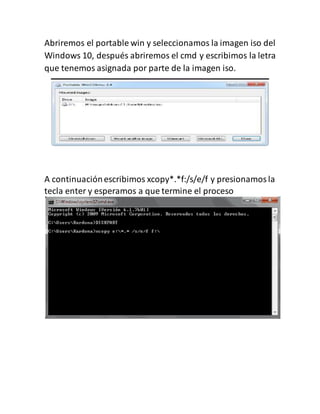 Abriremos el portable win y seleccionamos la imagen iso del
Windows 10, después abriremos el cmd y escribimos la letra
que tenemos asignada por parte de la imagen iso.
A continuaciónescribimos xcopy*.*f:/s/e/f y presionamosla
tecla enter y esperamos a que termine el proceso
 