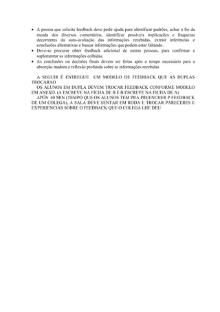 • A pessoa que solicita feedback deve pedir ajuda para identificar padrões, achar o fio da
meada dos diversos comentários, identificar possíveis implicações e fraquezas
decorrentes da auto-avaliação das informações recebidas, extrair inferências e
conclusões alternativas e buscar informações que podem estar faltando.
• Deve-se procurar obter feedback adicional de outras pessoas, para confirmar e
suplementar as informações colhidas.
• As conclusões ou decisões finais devem ser feitas após o tempo necessário para a
absorção madura e reflexão profunda sobre as informações recebidas
A SEGUIR É ENTREGUE UM MODELO DE FEEDBACK QUE AS DUPLAS
TROCARAO
OS ALUNOS EM DUPLA DEVEM TROCAR FEEDBACK CONFORME MODELO
EM ANEXO. (A ESCREVE NA FICHA DE B E B ESCREVE NA FICHA DE A)
APÓS 40 MIN (TEMPO QUE OS ALUNOS TEM PRA PREENCHER P FEEDBACK
DE UM COLEGA), A SALA DEVE SENTAR EM RODA E TROCAR PARECERES E
EXPERIENCIAS SOBRE O FEEDBACK QUE O COLEGA LHE DEU
 