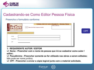 Cadastrando-se Como Editor Pessoa Física Preencha o formulário conforme: 1 - REQUERENTE AUTOR / EDITOR Nome - Preencher com o nome da pessoa que irá se cadastrar como autor / editor; Pseudônimo - Preencher somente se for utilizado nas obras a serem editadas;  Não pode ser nome jurídico; CPF - Preencher e enviar a cópia legível junto com o material solicitado. CPF 