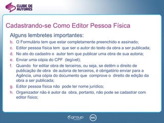 Cadastrando-se Como Editor Pessoa Física Alguns lembretes importantes: O Formulário tem que estar completamente preenchido e assinado; Editor pessoa física tem  que ser o autor do texto da obra a ser publicada; No ato do cadastro o  autor tem que publicar uma obra de sua autoria; Enviar uma cópia do CPF  (legível); Quando  for editar obra de terceiros, ou seja, se detêm o direito de publicação de obra  de autoria de terceiros, é obrigatório enviar para a Agência, uma cópia do documento que  comprove o  direito de edição da obra a ser publicada; Editor pessoa física não  pode ter nome jurídico; Organizador não é autor da  obra, portanto, não pode se cadastrar com editor físico; 