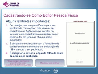 Cadastrando-se Como Editor Pessoa Física Alguns lembretes importantes: Se  desejar usar um pseudônimo para ser identificado como editor, este deverá  ser cadastrado na Agência (deve constar no formulário de cadastramento) e utilizar como  editor autor em todas as obras a serem publicadas; É obrigatório enviar junto com o formulário de cadastramento o formulário de  solicitação do ISBN da obra a ser publicada ; É obrigatório enviar a  cópia da folha de rosto da obra a ser publicada. Clique aqui para  conhecer os procedimentos para o cadastramento de Pessoa Jurídica Clique aqui para continuar 