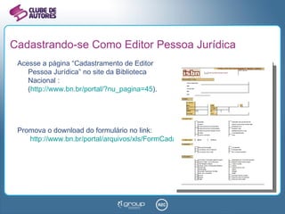 Cadastrando-se Como Editor Pessoa Jurídica Acesse a página “Cadastramento de Editor  Pessoa Jurídica” no site da Biblioteca  Nacional : ( http://www.bn.br/portal/?nu_pagina=45 ). Promova o download do formulário no link:   http://www.bn.br/portal/arquivos/xls/FormCadastroJuridico.xls   