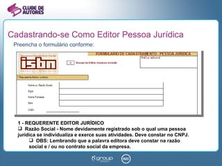 Cadastrando-se Como Editor Pessoa Jurídica Preencha o formulário conforme: 1 - REQUERENTE EDITOR JURÍDICO Razão Social - Nome devidamente registrado sob o qual uma pessoa jurídica se individualiza e exerce suas atividades. Deve constar no CNPJ. OBS: Lembrando que a palavra editora deve constar na razão social e / ou no contrato social da empresa. 