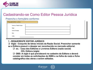 Cadastrando-se Como Editor Pessoa Jurídica Preencha o formulário conforme: 1 - REQUERENTE EDITOR JURÍDICO Sigla - Conjunto de letras iniciais da Razão Social. Preencher somente se a Editora possuir e desejar ser reconhecida no mercado editorial. ex.:  Casa dos Editores e Livreiros Editora (razão social)   CEL Editora (sigla) OBS: A sigla é que prevalecerá no cadastro da Editora e deverá constar em todas as solicitações do ISBN e na folha de rosto e ficha catalográfica das obras a serem editadas. 