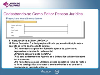 Cadastrando-se Como Editor Pessoa Jurídica Preencha o formulário conforme: 1 - REQUERENTE EDITOR JURÍDICO Nome Fantasia - É a designação utilizada por uma instituição sob a qual ela se torna conhecida do público.  O nome fantasia pode ser formado a partir de palavras ou expressões oriundas da razão social; Poderá constar ou não no CNPJ; Só será cadastrado na Agência se a Editora for utilizar este nome em suas obras.  O nome fantasia caso utilizado, deverá constar na folha de rosto e na ficha catalográfica das obras a serem editadas e no qual será conhecido no mercado editorial. 