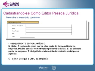 Cadastrando-se Como Editor Pessoa Jurídica Preencha o formulário conforme: 1 - REQUERENTE EDITOR JURÍDICO Selo - É registrado como marca e faz parte do fundo editorial da empresa. Deverá constar no CNPJ (campo nome fantasia) e / ou contrato social da empresa; É obrigatório enviar cópia do contrato social para a Agência. CNPJ- Coloque o CNPJ da empresa. 
