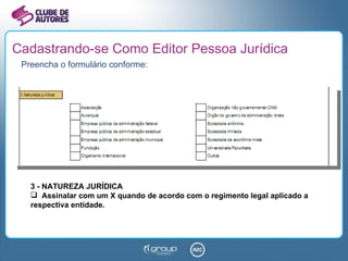 Cadastrando-se Como Editor Pessoa Jurídica Preencha o formulário conforme: 3 - NATUREZA JURÍDICA Assinalar com um X quando de acordo com o regimento legal aplicado a respectiva entidade. 