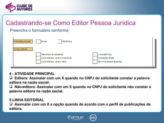 Cadastrando-se Como Editor Pessoa Jurídica Preencha o formulário conforme: 4 - ATIVIDADE PRINCIPAL Editora: Assinalar com um X quando no CNPJ do solicitante constar a palavra editora na razão social; Não-editora: Assinalar com um X quando no CNPJ do solicitante não constar a palavra editora na razão social. 5 LINHA EDITORIAL Assinalar com um X a opção quando de acordo com o perfil de publicações da editora. 