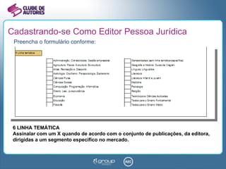 Cadastrando-se Como Editor Pessoa Jurídica Preencha o formulário conforme: 6 LINHA TEMÁTICA Assinalar com um X quando de acordo com o conjunto de publicações, da editora, dirigidas a um segmento específico no mercado. 
