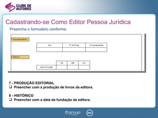 Cadastrando-se Como Editor Pessoa Jurídica Preencha o formulário conforme: 7 - PRODUÇÃO EDITORIAL Preencher com a produção de livros da editora. 8 - HISTÓRICO Preencher com a data da fundação da editora. 