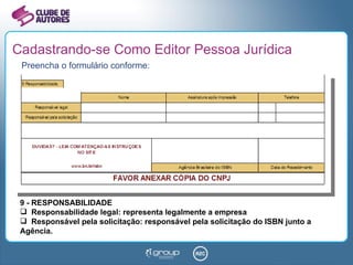 Cadastrando-se Como Editor Pessoa Jurídica Preencha o formulário conforme: 9 - RESPONSABILIDADE Responsabilidade legal: representa legalmente a empresa Responsável pela solicitação: responsável pela solicitação do ISBN junto a Agência. 