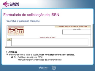 Formulário do solicitação do ISBN Preencha o formulário conforme: 1 - TÍTULO Preencher com o título e subtítulo ( se houver) da obra a ser editada. Ex: Catálogo de editores 2006    Manual do ISBN: instruções de preenchimento 