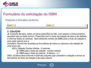 Formulário do solicitação do ISBN Preencha o formulário conforme: 2 - COLEÇÃO Conjunto de itens, sobre um tema específico ou não, com autores e títulos próprios, reunidos sob um título comum. Preencher com o nome da coleção da obra a ser editada e informar todos os volumes.  Será atribuído número de ISBN para o título da coleção e para cada volume que a compõem. Devem ser enviados os formulários de todos os volumes e da coleção de uma única vez. Ex: Coleção Contos Infantis - 3 volumes ISBN para o título da coleção : Contos Infantis ISBN para o título do volume : A Sereia – v.1 OBS: a Editora deve informar o total dos volumes que compõem a coleção e enviar os formulários do título da coleção e de cada volume. 