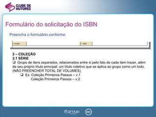 Formulário do solicitação do ISBN Preencha o formulário conforme: 2 – COLEÇÃO 2.1 SÉRIE Grupo de itens separados, relacionados entre si pelo fato de cada item trazer, além de seu próprio título principal, um título coletivo que se aplica ao grupo como um todo. (NÃO PREENCHER TOTAL DE VOLUMES) Ex: Coleção Primeiros Passos – v.1 Coleção Primeiros Passos – v.2 