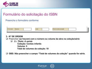 Formulário do solicitação do ISBN Preencha o formulário conforme: 3 - N° DE ORDEM Preencher ( se houver) com o número ou volume da obra na coleção/série Ex:  Título: A sereia   Coleção: Contos infantis   Volume: 5 Total de volumes da coleção: 10 OBS: Não preencher o campo “Total de volumes da coleção” quando for série. 