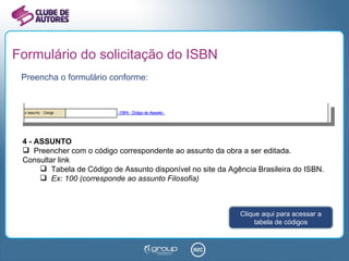 Formulário do solicitação do ISBN Preencha o formulário conforme: 4 - ASSUNTO Preencher com o código correspondente ao assunto da obra a ser editada. Consultar link  Tabela de Código de Assunto disponível no site da Agência Brasileira do ISBN. Ex: 100 (corresponde ao assunto Filosofia) Clique aqui para acessar a tabela de códigos 