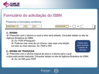 Formulário do solicitação do ISBN Preencha o formulário conforme: 5 - IDIOMA Preencher com o idioma no qual a obra será editada. Consultar tabela no site da Agência Brasileira do ISBN. Ex: POR (Português) Pode-se usar mais de um idioma, caso seja uma edição  em dois ou mais idiomas.  Ex: POR e ING 6 - IDIOMA DE TRADUÇÃO Preencher com o idioma original da obra e o idioma para o qual a obra está sendo traduzida. Consultar tabela no site da Agência Brasileira do ISBN. Ex: do ING para POR Clique aqui para acessar a tabela de idiomas 