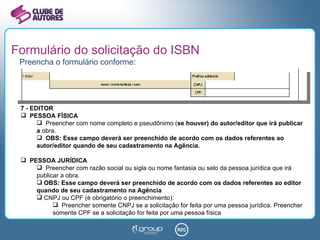 Formulário do solicitação do ISBN Preencha o formulário conforme: 7 - EDITOR PESSOA FÍSICA Preencher com nome completo e pseudônimo ( se houver) do autor/editor que irá publicar a  obra. OBS: Esse campo deverá ser preenchido de acordo com os dados referentes ao autor/editor quando de seu cadastramento na Agência. PESSOA JURÍDICA Preencher com razão social ou sigla ou nome fantasia ou selo da pessoa jurídica que irá publicar a obra. OBS: Esse campo deverá ser preenchido de acordo com os dados referentes ao editor quando de seu cadastramento na Agência CNPJ ou CPF (é obrigatório o preenchimento):  Preencher somente CNPJ se a solicitação for feita por uma pessoa jurídica. Preencher somente CPF se a solicitação for feita por uma pessoa física 