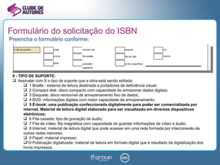 Formulário do solicitação do ISBN Preencha o formulário conforme: 9 - TIPO DE SUPORTE: Assinalar com X o tipo de suporte que a obra está sendo editada; 1 Braille : sistema de leitura destinada a portadores de deficiência visual; 2 Compact disk: disco compacto com capacidade de armazenar dados digitais; 3 Disquete: disco removível de armazenamento fixo de dados; 4 DVD: informações digitais com maior capacidade de armazenamento; 5 E-book: uma publicação confeccionada digitalmente para poder ser comercializada por internet. Material de leitura digital elaborado para ser visualizado em diversos dispositivos eletrônicos; 6 Fita cassete: tipo de gravação de áudio; 7 Fita de vídeo: fita magnética com capacidade de guardar informações de vídeo e áudio;  8 Internet: material de leitura digital que pode acessar em uma rede formada por interconexão de outras redes menores; 9 Papel: material impresso; 10 Publicação digitalizada: material de leitura em formato digital que é resultado da digitalização dos livros impressos. 