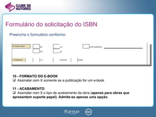 Formulário do solicitação do ISBN Preencha o formulário conforme: 10 - FORMATO DO E-BOOK Assinalar com X somente se a publicação for um e-book 11 - ACABAMENTO Assinalar com X o tipo de acabamento da obra ( apenas para obras que apresentem suporte papel). Admite-se apenas uma opção. 