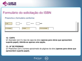 Formulário do solicitação do ISBN Preencha o formulário conforme: 12 - CAPA Assinalar com X o tipo de capa da obra ( apenas para obras que apresentem suporte papel). Admite-se apenas uma opção. 13 - N° DE PÁGINAS Preencher com o número aproximado de páginas da obra ( apenas para obras que apresentem suporte papel). 
