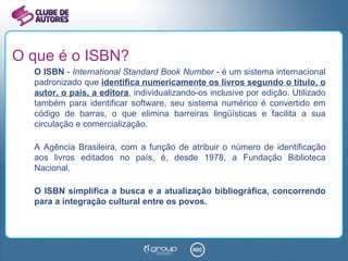 O que é o ISBN? O ISBN  -  International Standard Book Number  - é um sistema internacional padronizado que  identifica numericamente os livros segundo o título, o autor, o país, a editora , individualizando-os inclusive por edição. Utilizado também para identificar software, seu sistema numérico é convertido em código de barras, o que elimina barreiras lingüísticas e facilita a sua circulação e comercialização. A Agência Brasileira, com a função de atribuir o número de identificação aos livros editados no país, é, desde 1978, a Fundação Biblioteca Nacional. O ISBN simplifica a busca e a atualização bibliográfica, concorrendo para a integração cultural entre os povos. 