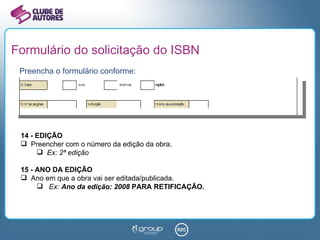 Formulário do solicitação do ISBN Preencha o formulário conforme: 14 - EDIÇÃO Preencher com o número da edição da obra.  Ex: 2ª edição 15 - ANO DA EDIÇÃO Ano em que a obra vai ser editada/publicada.  Ex:  Ano da edição: 2008  PARA RETIFICAÇÃO. 
