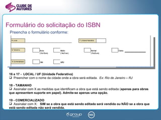 Formulário do solicitação do ISBN Preencha o formulário conforme: 16 e 17 -  LOCAL / UF (Unidade Federativa) Preencher com o nome da cidade onde a obra será editada.  Ex: Rio de Janeiro – RJ 18 - TAMANHO Assinalar com X as medidas que identificam a obra que está sendo editada ( apenas para obras que apresentem suporte em papel). Admite-se apenas uma opção. 19 - COMERCIALIZADO Assinalar com X:  SIM se a obra que está sendo editada será vendida ou NÃO se a obra que está sendo editada não será vendida. 
