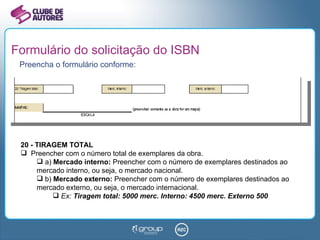 Formulário do solicitação do ISBN Preencha o formulário conforme: 20 - TIRAGEM TOTAL Preencher com o número total de exemplares da obra. a)  Mercado interno:  Preencher com o número de exemplares destinados ao mercado interno, ou seja, o mercado nacional. b)  Mercado externo:  Preencher com o número de exemplares destinados ao mercado externo, ou seja, o mercado internacional. Ex:  Tiragem total: 5000 merc. Interno: 4500 merc. Externo 500 