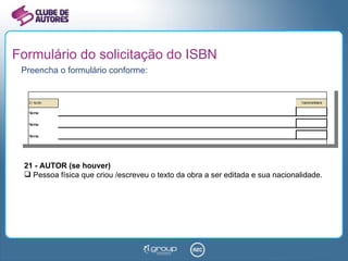 Formulário do solicitação do ISBN Preencha o formulário conforme: 21 - AUTOR (se houver) Pessoa física que criou /escreveu o texto da obra a ser editada e sua nacionalidade.  