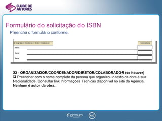 Formulário do solicitação do ISBN Preencha o formulário conforme: 22 - ORGANIZADOR/COORDENADOR/DIRETOR/COLABORADOR (se houver) Preencher com o nome completo da pessoa que organizou o texto da obra e sua Nacionalidade .  Consultar link Informações Técnicas disponível no site da Agência.  Nenhum é autor da obra. 