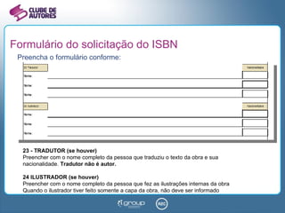 Formulário do solicitação do ISBN Preencha o formulário conforme: 23 - TRADUTOR (se houver) Preencher com o nome completo da pessoa que traduziu o texto da obra e sua nacionalidade.  Tradutor não é autor. 24 ILUSTRADOR (se houver) Preencher com o nome completo da pessoa que fez as ilustrações internas da obra Quando o ilustrador tiver feito somente a capa da obra, não deve ser informado 