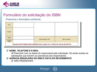 Formulário do solicitação do ISBN Preencha o formulário conforme: NOME, TELEFONE E E-MAIL Preencher com os dados do responsável pela solicitação. Só serão aceitas as solicitações que tiverem as assinaturas dos responsáveis. AGÊNCIA BRASILEIRA DO ISBN E DATA DO RECEBIMENTO NÃO PREENCHER . 